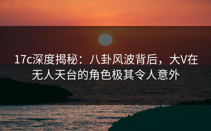 17c深度揭秘：八卦风波背后，大V在无人天台的角色极其令人意外