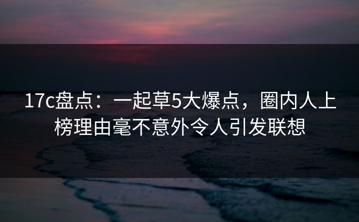 17c盘点：一起草5大爆点，圈内人上榜理由毫不意外令人引发联想