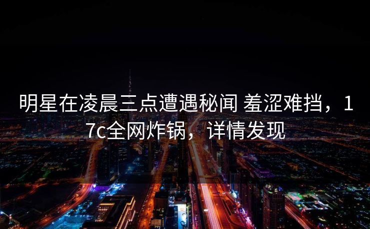 明星在凌晨三点遭遇秘闻 羞涩难挡,17c全网炸锅,详情发现