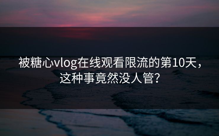 被糖心vlog在线观看限流的第10天,这种事竟然没人管?