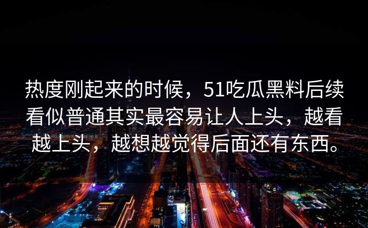 热度刚起来的时候,51吃瓜黑料后续看似普通其实最容易让人上头,越看越上头,越想越觉得后面还有东西。 热度刚起来的时候,51吃瓜黑料后续看似普通其实最容易让人上头,越看越上头,越想越觉得后面还有东西。