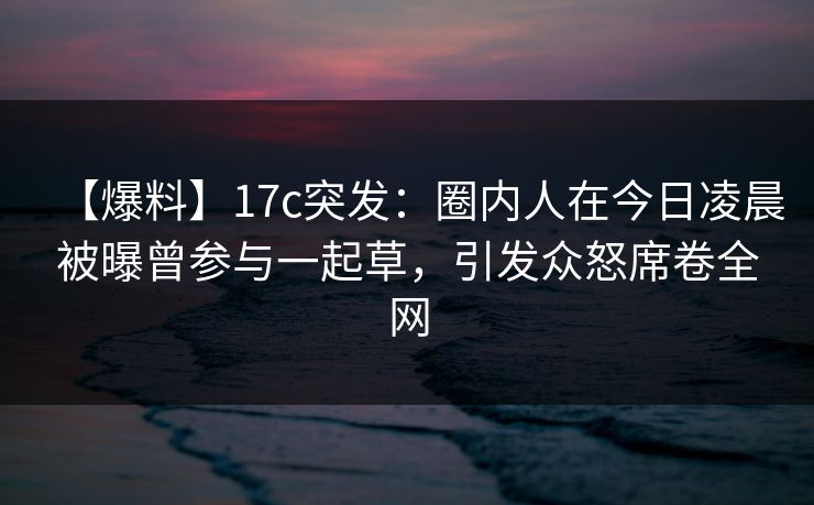 【爆料】17c突发：圈内人在今日凌晨被曝曾参与一起草，引发众怒席卷全网